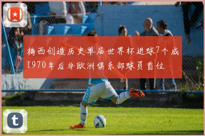 梅西创造历史单届世界杯进球7个成1970年后非欧洲俱乐部球员首位