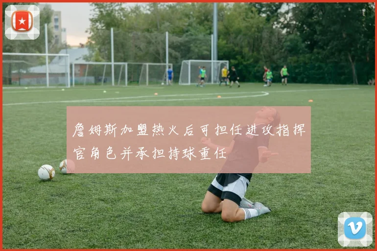 詹姆斯加盟热火后可担任进攻指挥官角色并承担持球重任