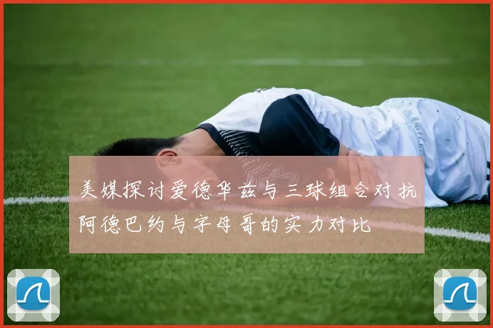 美媒探讨爱德华兹与三球组合对抗阿德巴约与字母哥的实力对比
