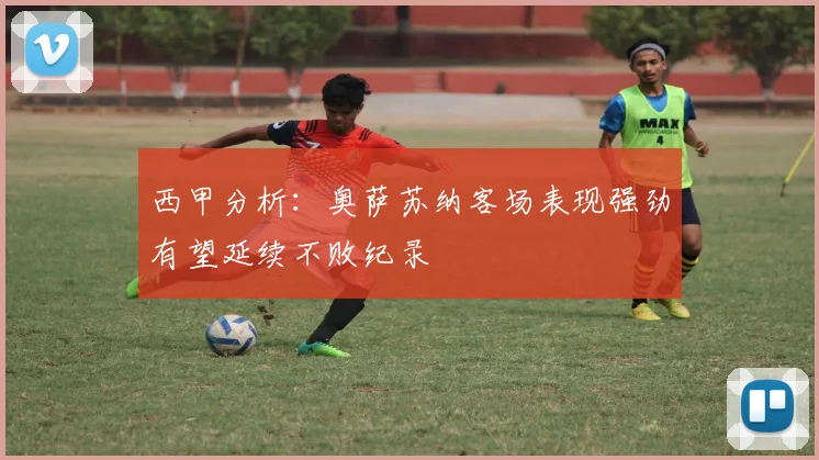 西甲分析：奥萨苏纳客场表现强劲有望延续不败纪录