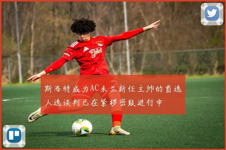 斯洛特成为AC米兰新任主帅的首选人选谈判已在紧锣密鼓进行中