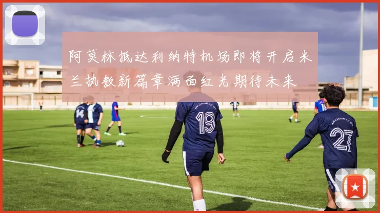 阿莫林抵达利纳特机场即将开启米兰执教新篇章满面红光期待未来