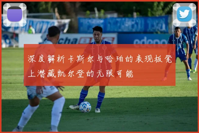 深度解析卡斯尔与哈珀的表现板凳上潜藏凯尔登的无限可能