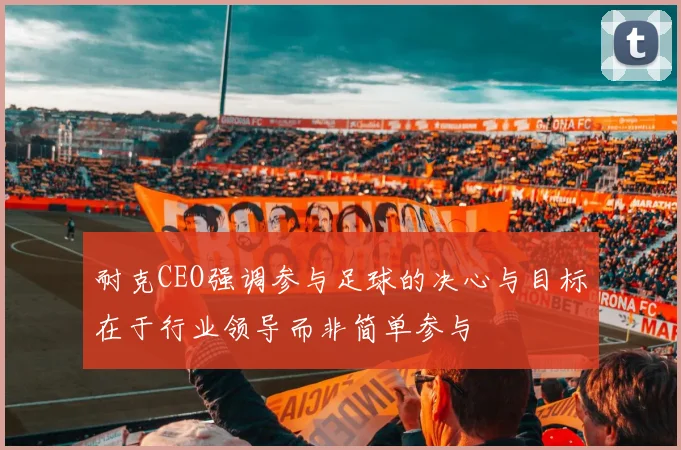 耐克CEO强调参与足球的决心与目标在于行业领导而非简单参与