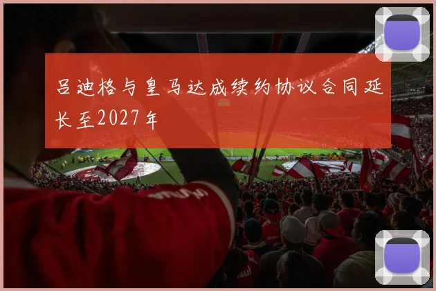 吕迪格与皇马达成续约协议合同延长至2027年