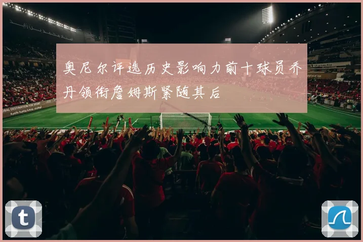 奥尼尔评选历史影响力前十球员乔丹领衔詹姆斯紧随其后